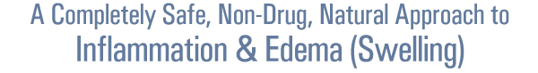 A Completely Safe, Non-Drug, Natural Approach to
Inflammation & Edema (Swelling)